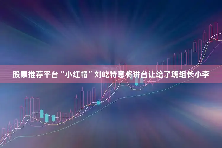 股票推荐平台“小红帽”刘屹特意将讲台让给了班组长小李