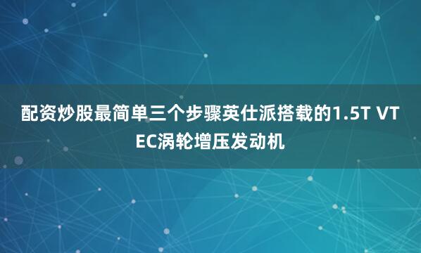 配资炒股最简单三个步骤英仕派搭载的1.5T VTEC涡轮增压发动机