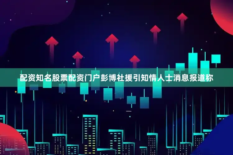 配资知名股票配资门户彭博社援引知情人士消息报道称