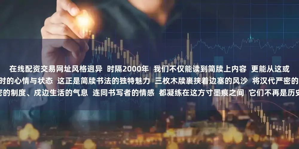 在线配资交易网址风格迥异  时隔2000年  我们不仅能读到简牍上内容  更能从这或工整或潇洒的笔迹里  真切感受到书写者彼时的心情与状态  这正是简牍书法的独特魅力  三枚木牍裹挟着边塞的风沙  将汉代严密的制度、戍边生活的气息  连同书写者的情感  都凝练在这方寸墨痕之间  它们不再是历史冰冷的物证  而是2000年前的人间烟火