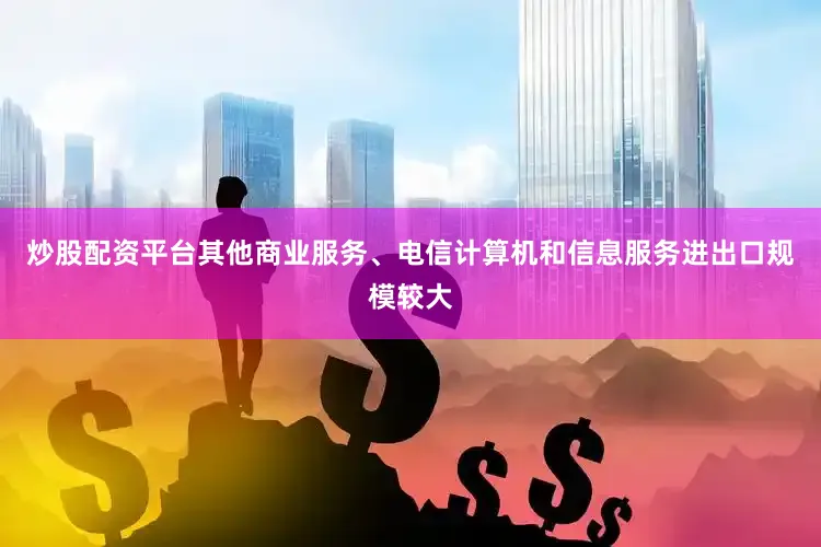 炒股配资平台其他商业服务、电信计算机和信息服务进出口规模较大