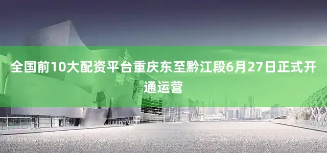 全国前10大配资平台重庆东至黔江段6月27日正式开通运营