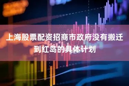 上海股票配资招商市政府没有搬迁到红岛的具体计划