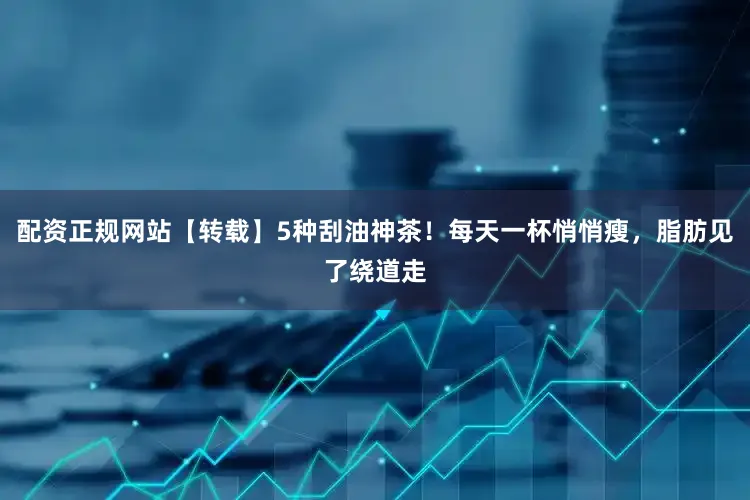 配资正规网站【转载】5种刮油神茶！每天一杯悄悄瘦，脂肪见了绕道走