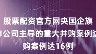 股票配资官方网央国企旗下上市公司主导的重大并购案例达16例