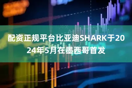 配资正规平台比亚迪SHARK于2024年5月在墨西哥首发