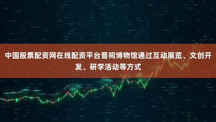 中国股票配资网在线配资平台晋祠博物馆通过互动展览、文创开发、研学活动等方式