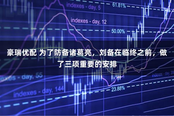 豪瑞优配 为了防备诸葛亮，刘备在临终之前，做了三项重要的安排