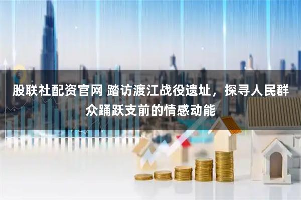 股联社配资官网 踏访渡江战役遗址，探寻人民群众踊跃支前的情感动能