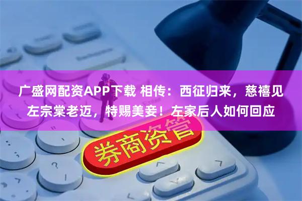 广盛网配资APP下载 相传：西征归来，慈禧见左宗棠老迈，特赐美妾！左家后人如何回应