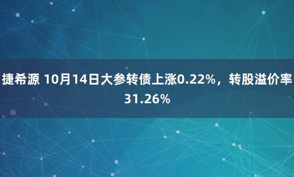 捷希源 10月14日大参转债上涨0.22%，转股溢价率31.26%