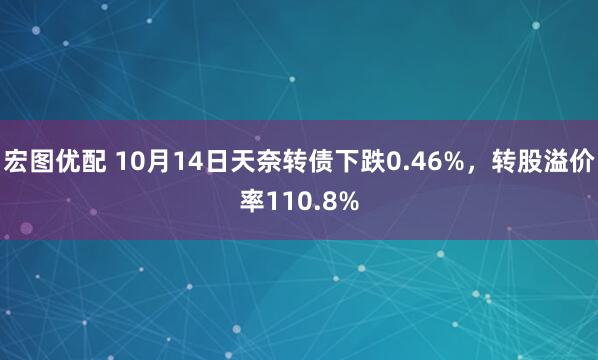 宏图优配 10月14日天奈转债下跌0.46%，转股溢价率110.8%