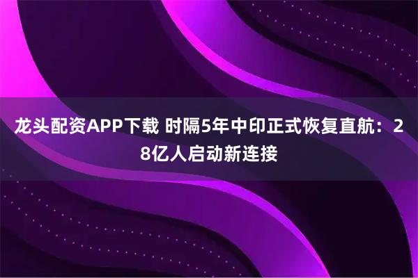 龙头配资APP下载 时隔5年中印正式恢复直航：28亿人启动新连接