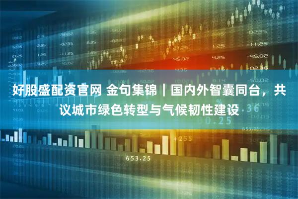 好股盛配资官网 金句集锦｜国内外智囊同台，共议城市绿色转型与气候韧性建设