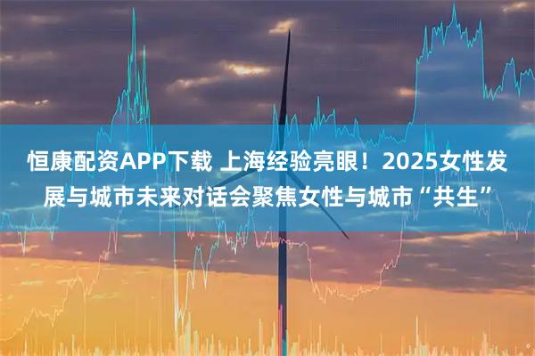 恒康配资APP下载 上海经验亮眼！2025女性发展与城市未来对话会聚焦女性与城市“共生”