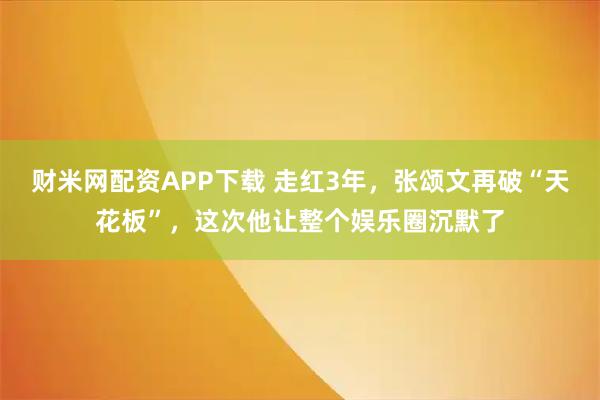 财米网配资APP下载 走红3年，张颂文再破“天花板”，这次他让整个娱乐圈沉默了