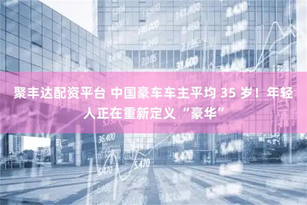 聚丰达配资平台 中国豪车车主平均 35 岁！年轻人正在重新定义 “豪华”