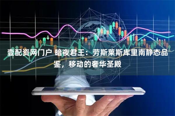 壹配资网门户 暗夜君王：劳斯莱斯库里南静态品鉴，移动的奢华圣殿