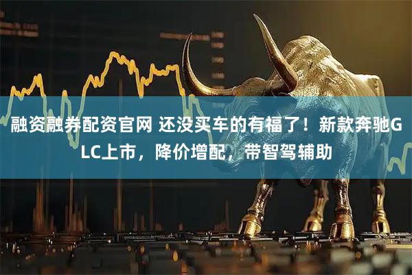 融资融券配资官网 还没买车的有福了！新款奔驰GLC上市，降价增配，带智驾辅助