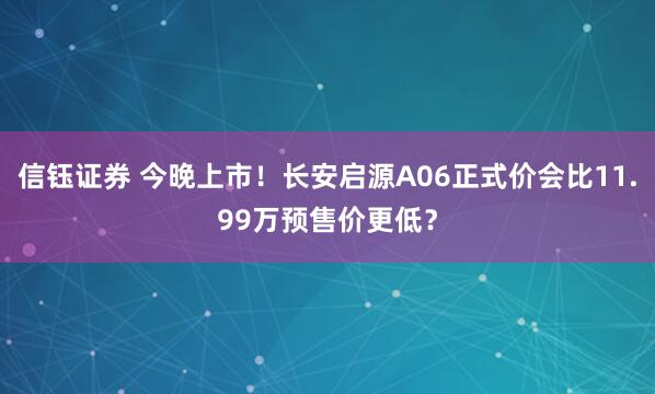 信钰证券 今晚上市！长安启源A06正式价会比11.99万预售价更低？