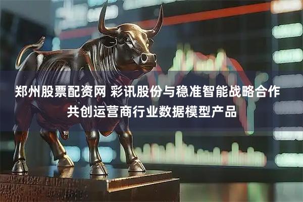 郑州股票配资网 彩讯股份与稳准智能战略合作  共创运营商行业数据模型产品