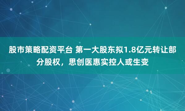 股市策略配资平台 第一大股东拟1.8亿元转让部分股权，思创医惠实控人或生变