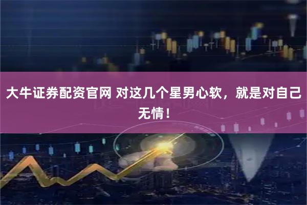 大牛证券配资官网 对这几个星男心软，就是对自己无情！