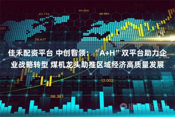 佳禾配资平台 中创智领：“A+H”双平台助力企业战略转型 煤机龙头助推区域经济高质量发展