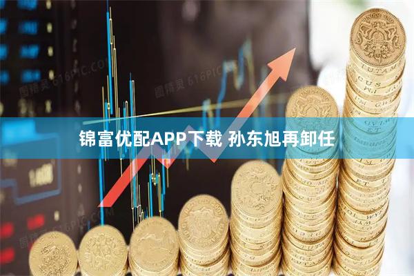 锦富优配APP下载 孙东旭再卸任
