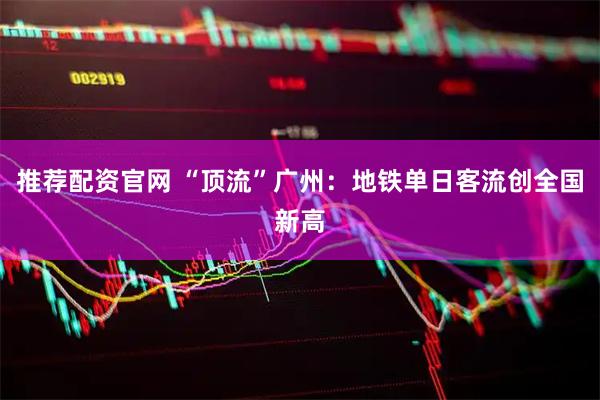 推荐配资官网 “顶流”广州：地铁单日客流创全国新高