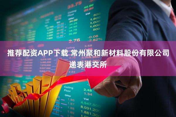 推荐配资APP下载 常州聚和新材料股份有限公司递表港交所