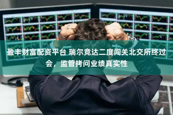 盈丰财富配资平台 瑞尔竞达二度闯关北交所终过会，监管拷问业绩真实性
