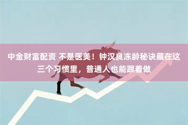中金财富配资 不是医美！钟汉良冻龄秘诀藏在这三个习惯里，普通人也能跟着做