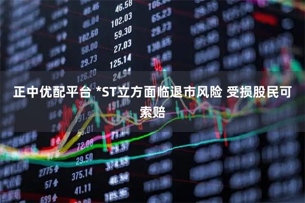 正中优配平台 *ST立方面临退市风险 受损股民可索赔