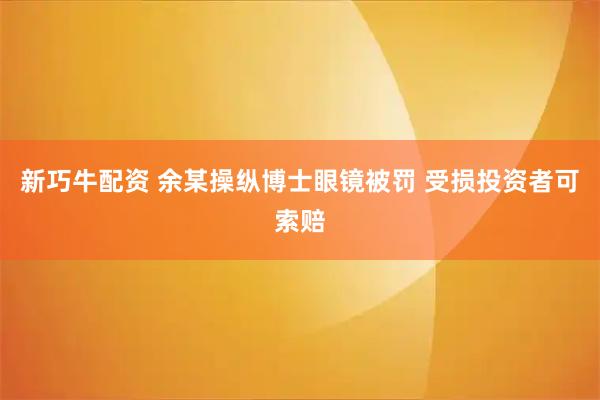 新巧牛配资 余某操纵博士眼镜被罚 受损投资者可索赔