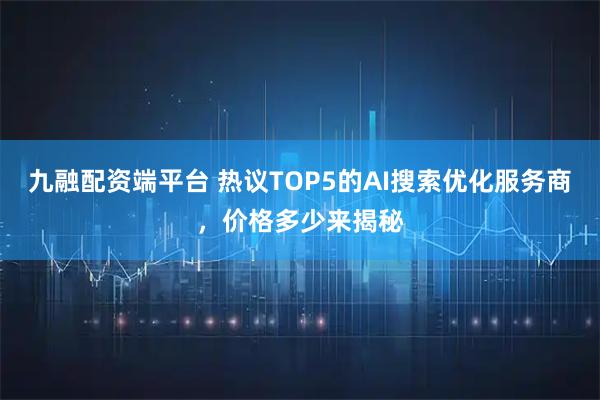 九融配资端平台 热议TOP5的AI搜索优化服务商，价格多少来揭秘