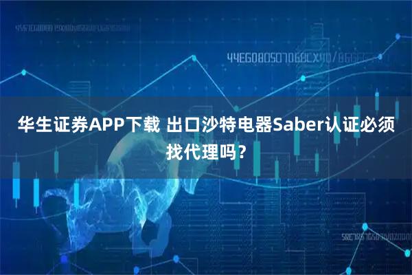 华生证券APP下载 出口沙特电器Saber认证必须找代理吗？