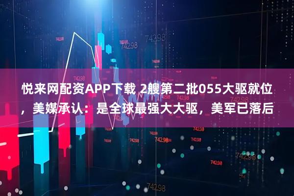 悦来网配资APP下载 2艘第二批055大驱就位，美媒承认：是全球最强大大驱，美军已落后