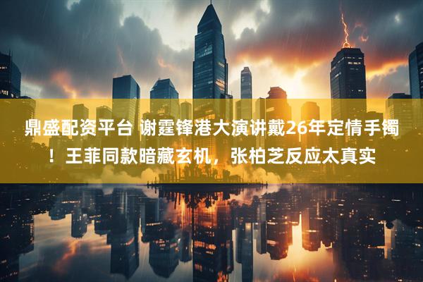 鼎盛配资平台 谢霆锋港大演讲戴26年定情手镯！王菲同款暗藏玄机，张柏芝反应太真实