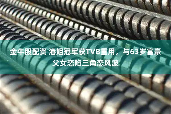 金牛股配资 港姐冠军获TVB重用，与63岁富豪父女恋陷三角恋风波